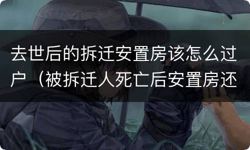 去世后的拆迁安置房该怎么过户（被拆迁人死亡后安置房还没有）