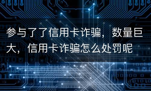 参与了了信用卡诈骗，数量巨大，信用卡诈骗怎么处罚呢