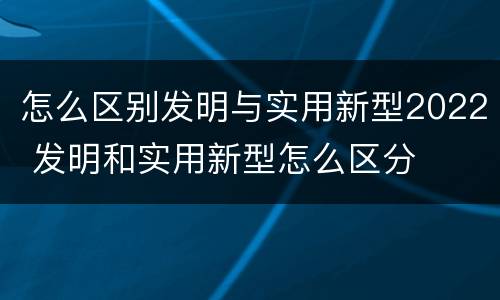 怎么区别发明与实用新型2022 发明和实用新型怎么区分