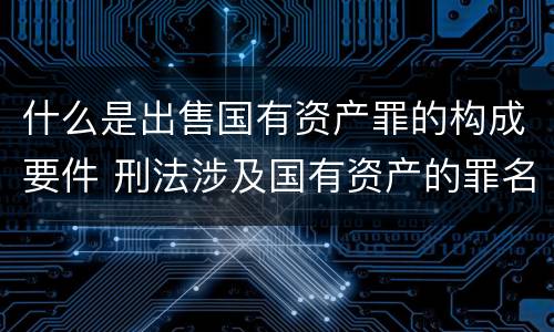 什么是出售国有资产罪的构成要件 刑法涉及国有资产的罪名