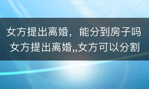 女方提出离婚，能分到房子吗 女方提出离婚,,女方可以分割房产吗