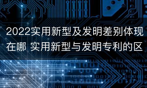 2022实用新型及发明差别体现在哪 实用新型与发明专利的区别有哪些