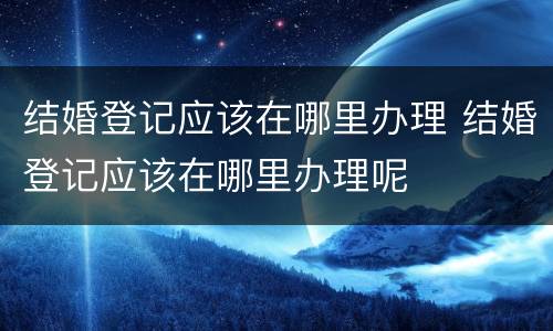 结婚登记应该在哪里办理 结婚登记应该在哪里办理呢