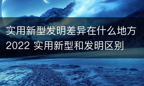 实用新型发明差异在什么地方2022 实用新型和发明区别