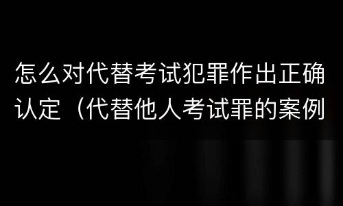 怎么对代替考试犯罪作出正确认定（代替他人考试罪的案例）