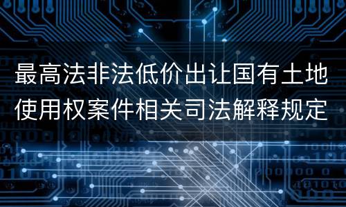 最高法非法低价出让国有土地使用权案件相关司法解释规定内容都有哪些