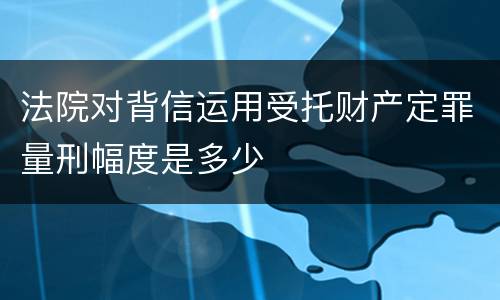 法院对背信运用受托财产定罪量刑幅度是多少