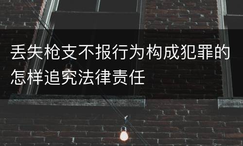 丢失枪支不报行为构成犯罪的怎样追究法律责任