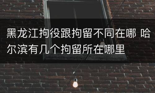 黑龙江拘役跟拘留不同在哪 哈尔滨有几个拘留所在哪里