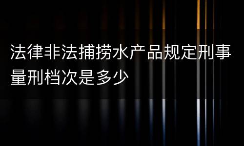 法律非法捕捞水产品规定刑事量刑档次是多少