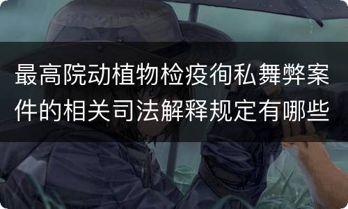 最高院动植物检疫徇私舞弊案件的相关司法解释规定有哪些内容