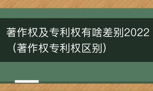 著作权及专利权有啥差别2022（著作权专利权区别）