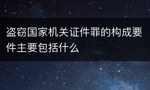 盗窃国家机关证件罪的构成要件主要包括什么