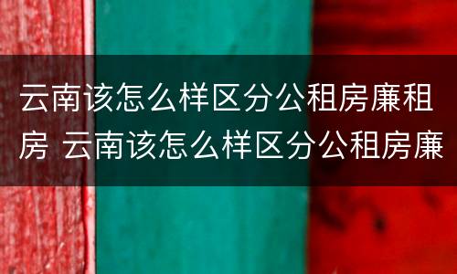 云南该怎么样区分公租房廉租房 云南该怎么样区分公租房廉租房和公租房