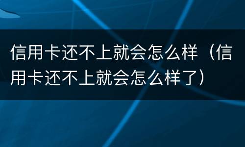 信用卡还不上就会怎么样（信用卡还不上就会怎么样了）