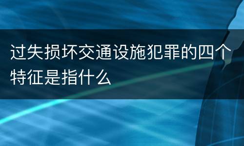 过失损坏交通设施犯罪的四个特征是指什么