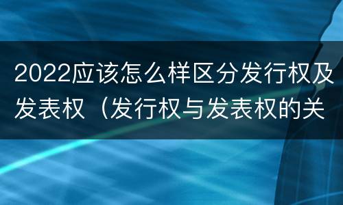 2022应该怎么样区分发行权及发表权（发行权与发表权的关系）