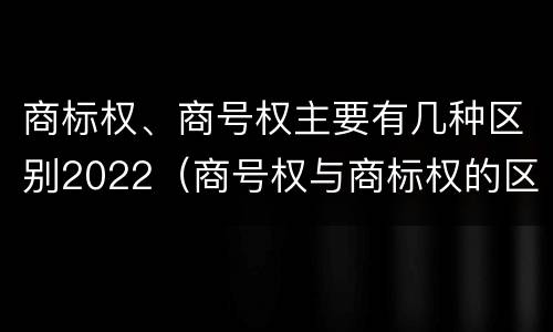 商标权、商号权主要有几种区别2022（商号权与商标权的区别）