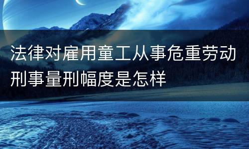 法律对雇用童工从事危重劳动刑事量刑幅度是怎样