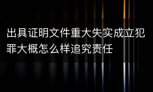 出具证明文件重大失实成立犯罪大概怎么样追究责任