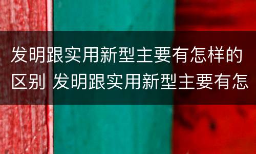 发明跟实用新型主要有怎样的区别 发明跟实用新型主要有怎样的区别和联系