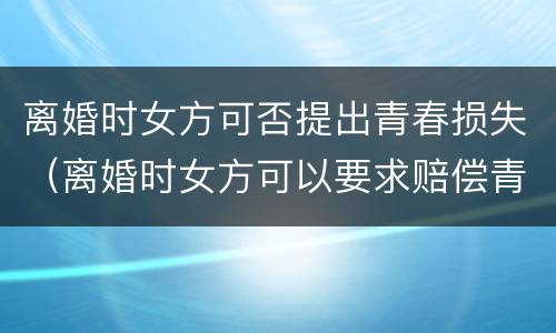 离婚时女方可否提出青春损失（离婚时女方可以要求赔偿青春损失费吗）