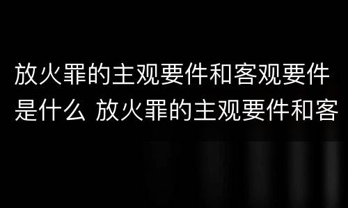 放火罪的主观要件和客观要件是什么 放火罪的主观要件和客观要件是什么关系