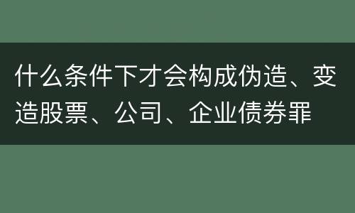 什么条件下才会构成伪造、变造股票、公司、企业债券罪