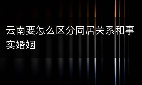 云南要怎么区分同居关系和事实婚姻