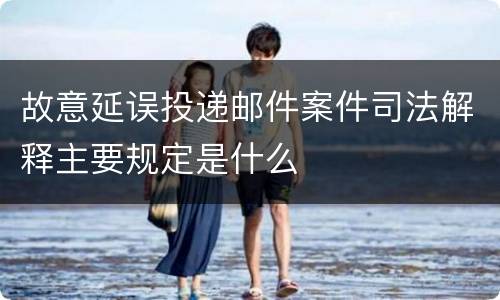 故意延误投递邮件案件司法解释主要规定是什么