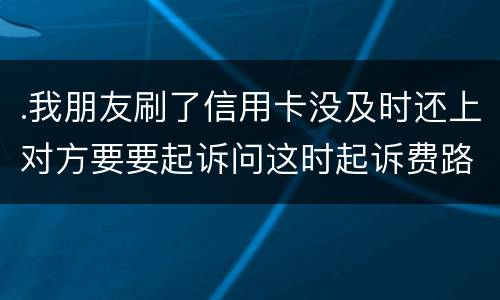 .我朋友刷了信用卡没及时还上对方要要起诉问这时起诉费路费谁来承担