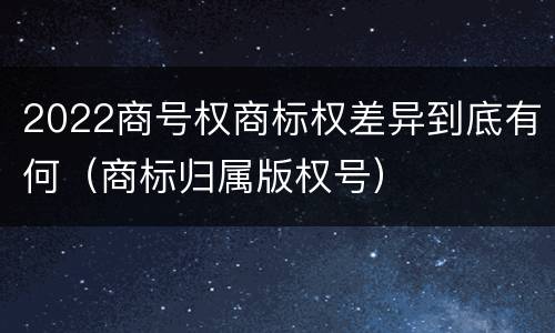 2022商号权商标权差异到底有何（商标归属版权号）