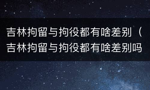 吉林拘留与拘役都有啥差别（吉林拘留与拘役都有啥差别吗）