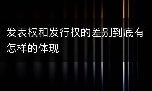 发表权和发行权的差别到底有怎样的体现