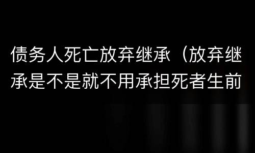 债务人死亡放弃继承（放弃继承是不是就不用承担死者生前的债务了）