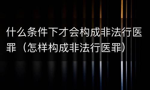 什么条件下才会构成非法行医罪（怎样构成非法行医罪）