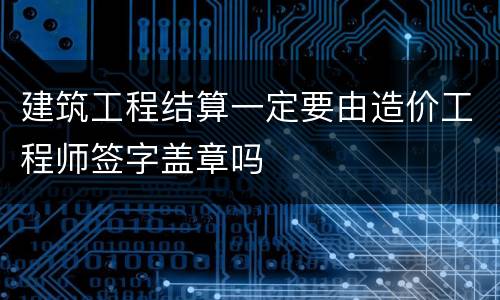 建筑工程结算一定要由造价工程师签字盖章吗