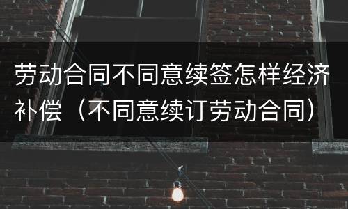 劳动合同不同意续签怎样经济补偿（不同意续订劳动合同）