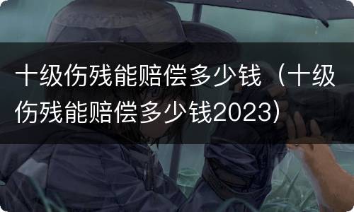 十级伤残能赔偿多少钱（十级伤残能赔偿多少钱2023）