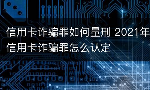 信用卡诈骗罪如何量刑 2021年信用卡诈骗罪怎么认定