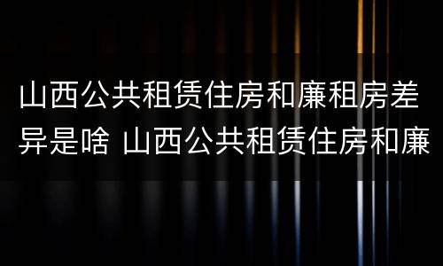 山西公共租赁住房和廉租房差异是啥 山西公共租赁住房和廉租房差异是啥原因