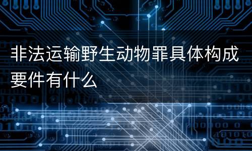 非法运输野生动物罪具体构成要件有什么