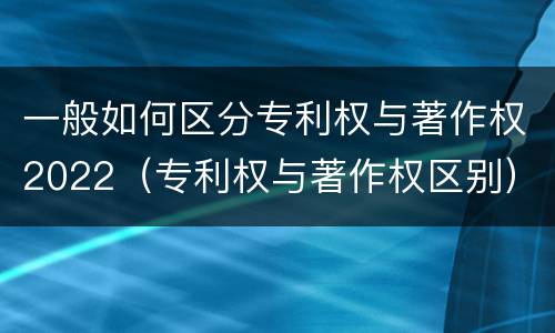 一般如何区分专利权与著作权2022（专利权与著作权区别）