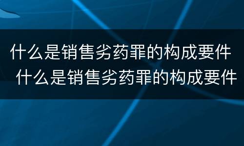 什么是销售劣药罪的构成要件 什么是销售劣药罪的构成要件和标准