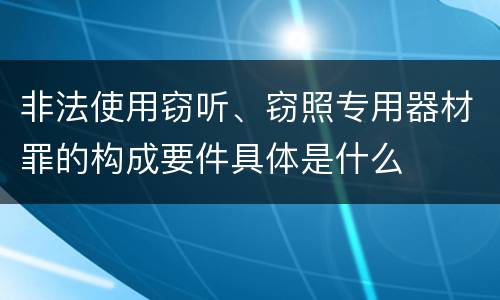 非法使用窃听、窃照专用器材罪的构成要件具体是什么