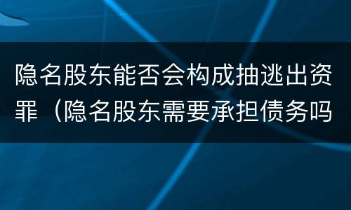 隐名股东能否会构成抽逃出资罪（隐名股东需要承担债务吗）