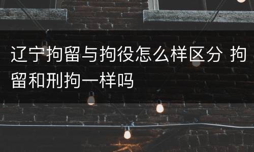 辽宁拘留与拘役怎么样区分 拘留和刑拘一样吗