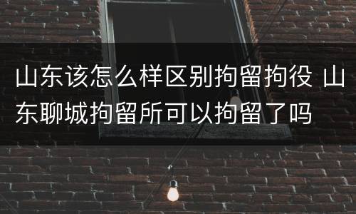 山东该怎么样区别拘留拘役 山东聊城拘留所可以拘留了吗