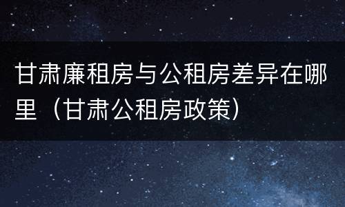 甘肃廉租房与公租房差异在哪里（甘肃公租房政策）