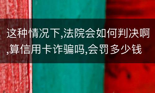 这种情况下,法院会如何判决啊,算信用卡诈骗吗,会罚多少钱呢